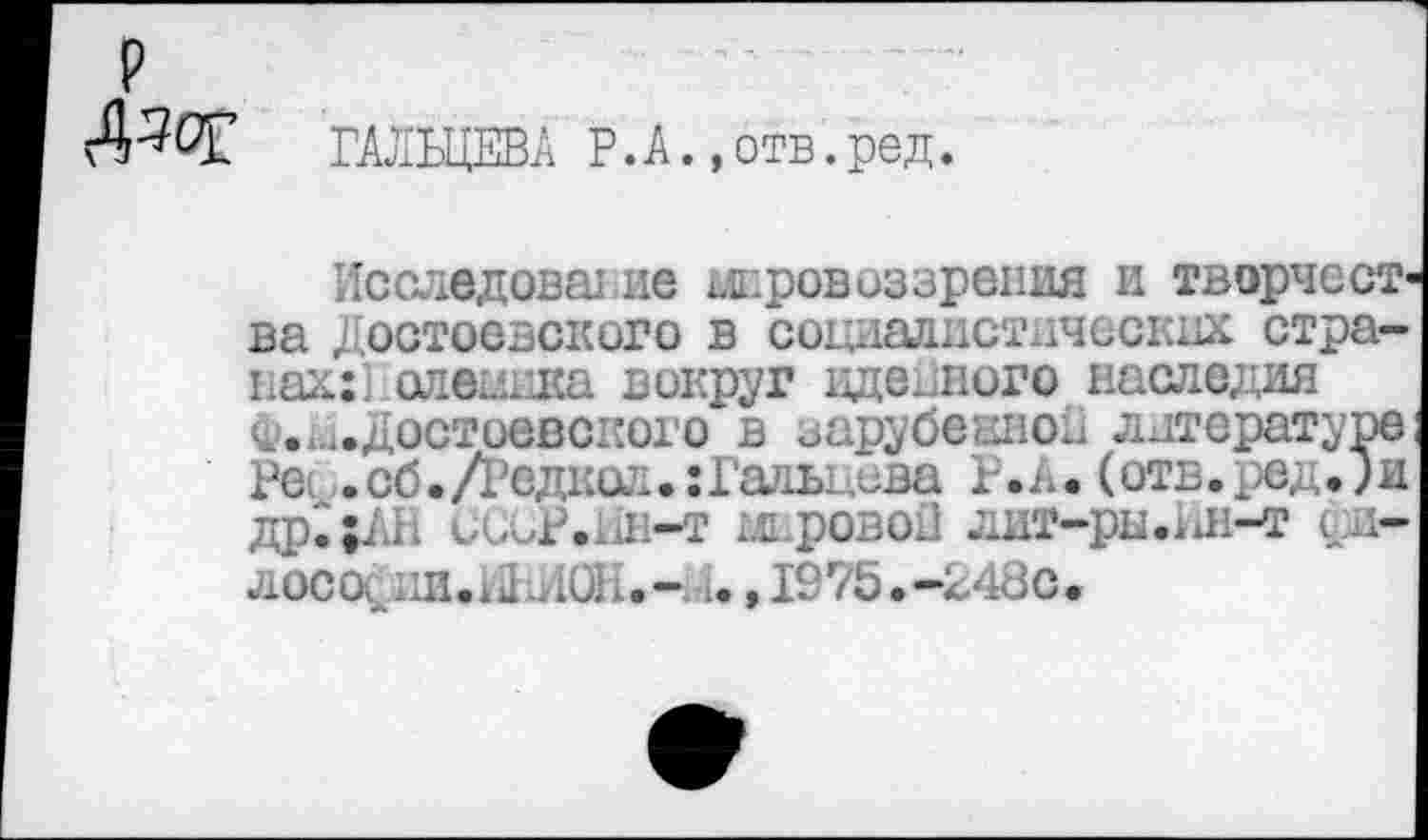 ﻿р
Дзет ГАЛЬЦЕВА Р.А.,отв.ред.
Исследоватие провоз зрения и творчест' ва Достоевского в социалистических странах:] олешжа вокруг идейного наследия ^..^Достоевского в зарубешюн литературе Ре . сб. /Редкой •: Галы ,сва Р*А. (отв. ред.; и др~;АН Сбор.Ин-т мировой ЛИТ—рЫ.иН—Т 4И” лосо^ии.Ы ДОН.-, и, 1975.-248с.